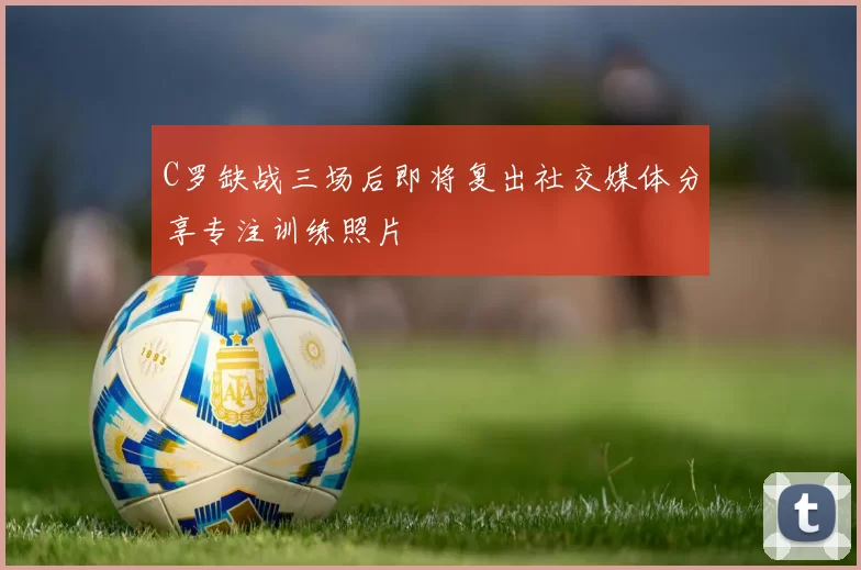 C罗缺战三场后即将复出社交媒体分享专注训练照片