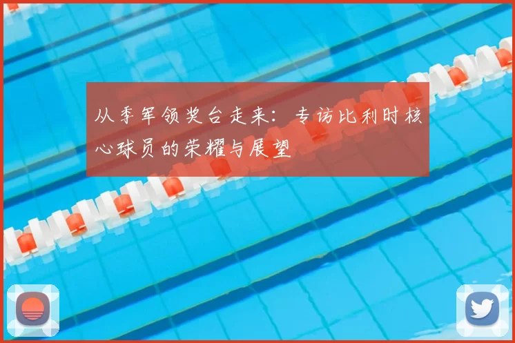 从季军领奖台走来：专访比利时核心球员的荣耀与展望