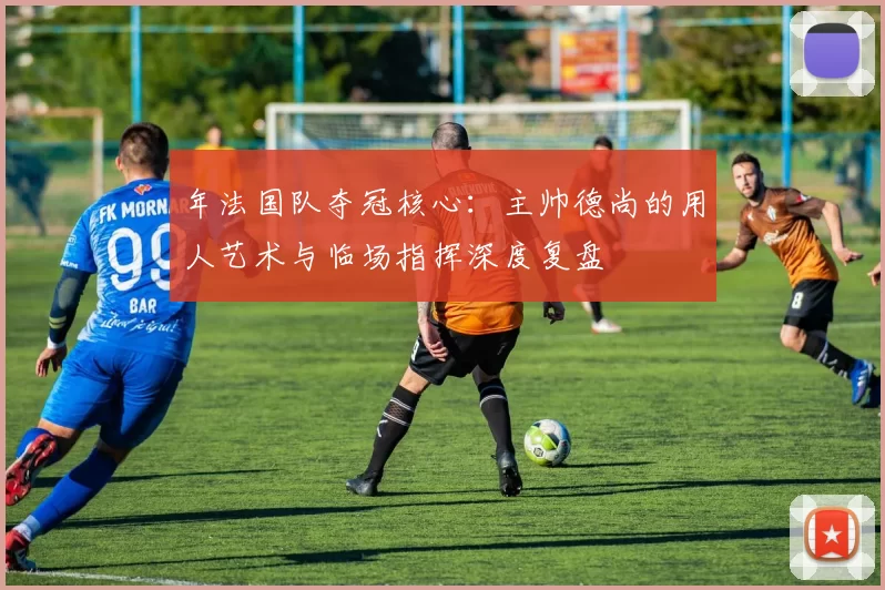 年法国队夺冠核心:主帅德尚的用人艺术与临场指挥深度复盘