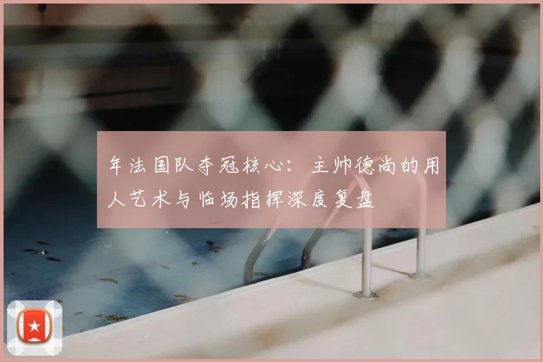 年法国队夺冠核心：主帅德尚的用人艺术与临场指挥深度复盘