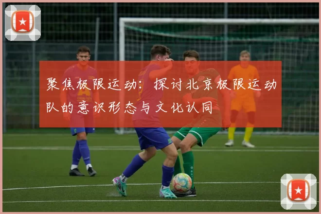 聚焦极限运动：探讨北京极限运动队的意识形态与文化认同