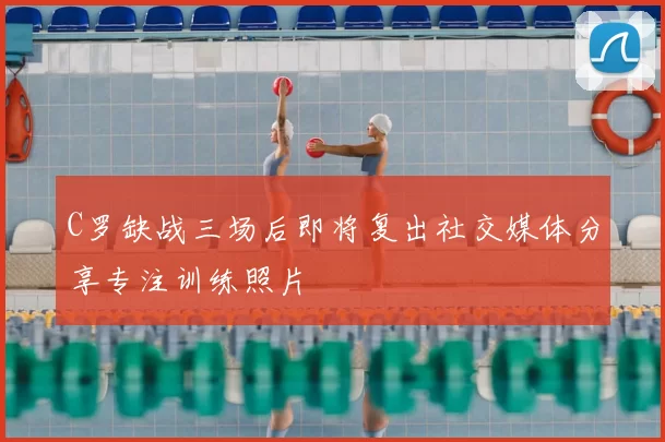 C罗缺战三场后即将复出社交媒体分享专注训练照片