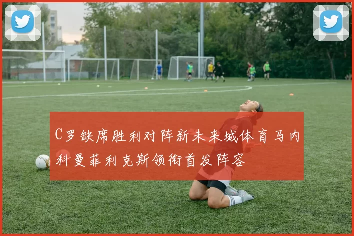C罗缺席胜利对阵新未来城体育马内科曼菲利克斯领衔首发阵容