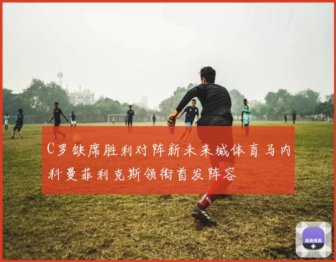 C罗缺席胜利对阵新未来城体育马内科曼菲利克斯领衔首发阵容