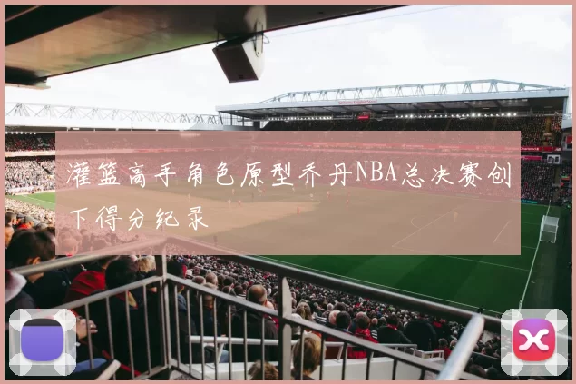 灌篮高手角色原型乔丹NBA总决赛创下得分纪录