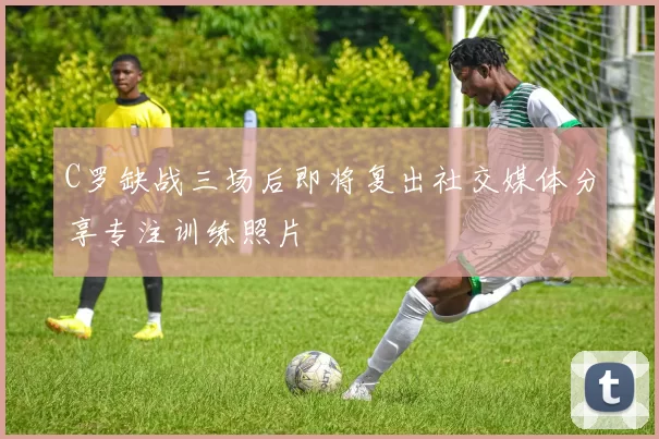 C罗缺战三场后即将复出社交媒体分享专注训练照片