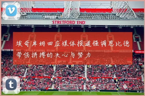 埃奇库姆回应媒体报道强调恩比德带伤拼搏的决心与努力