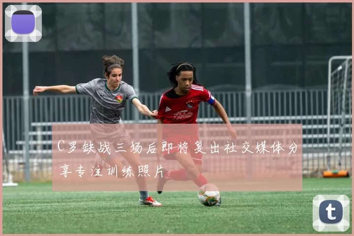 C罗缺战三场后即将复出社交媒体分享专注训练照片