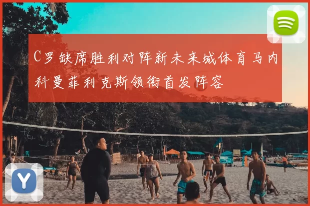 C罗缺席胜利对阵新未来城体育马内科曼菲利克斯领衔首发阵容