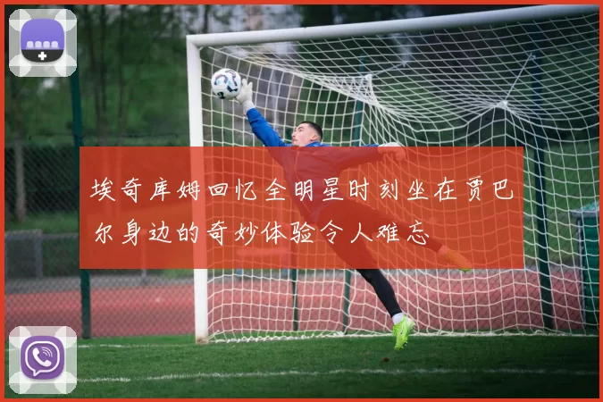 埃奇库姆回忆全明星时刻坐在贾巴尔身边的奇妙体验令人难忘