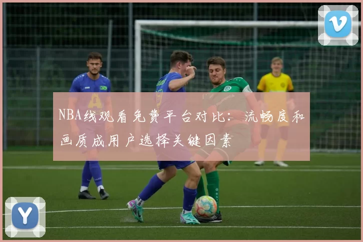 NBA线观看免费平台对比：流畅度和画质成用户选择关键因素