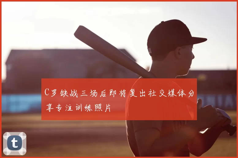 C罗缺战三场后即将复出社交媒体分享专注训练照片