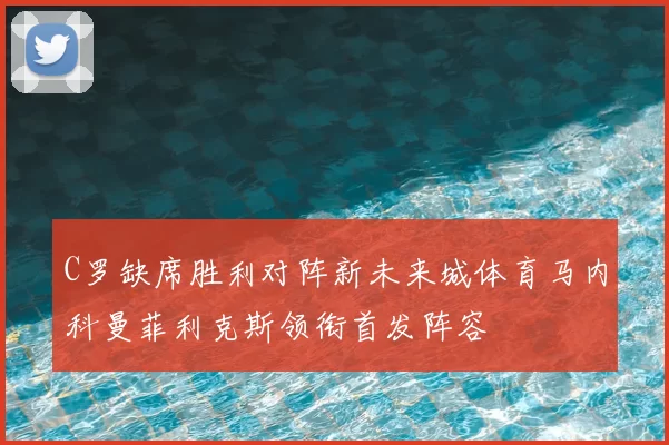 C罗缺席胜利对阵新未来城体育马内科曼菲利克斯领衔首发阵容