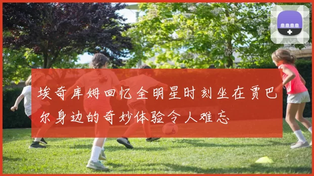 埃奇库姆回忆全明星时刻坐在贾巴尔身边的奇妙体验令人难忘
