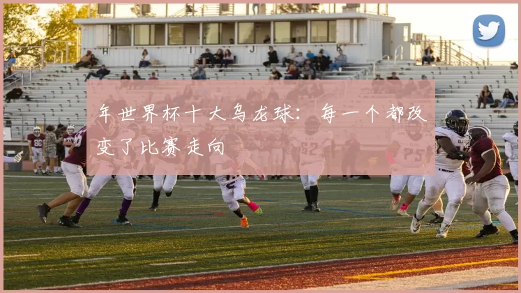 年世界杯十大乌龙球:每一个都改变了比赛走向