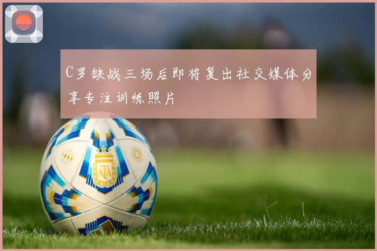 C罗缺战三场后即将复出社交媒体分享专注训练照片