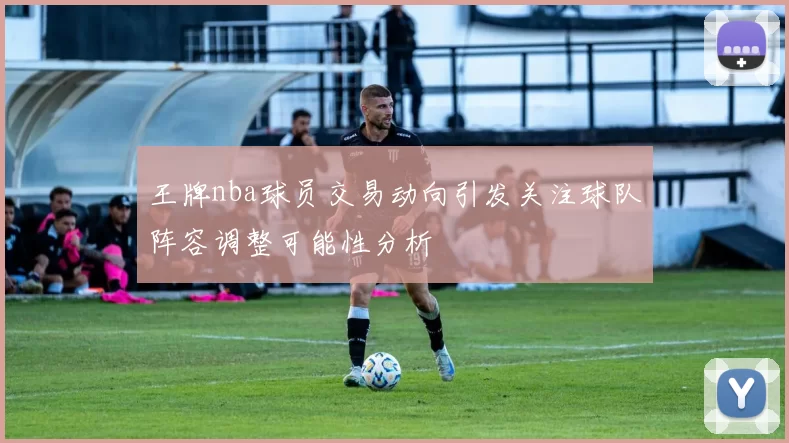 王牌nba球员交易动向引发关注球队阵容调整可能性分析