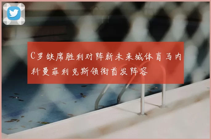 C罗缺席胜利对阵新未来城体育马内科曼菲利克斯领衔首发阵容
