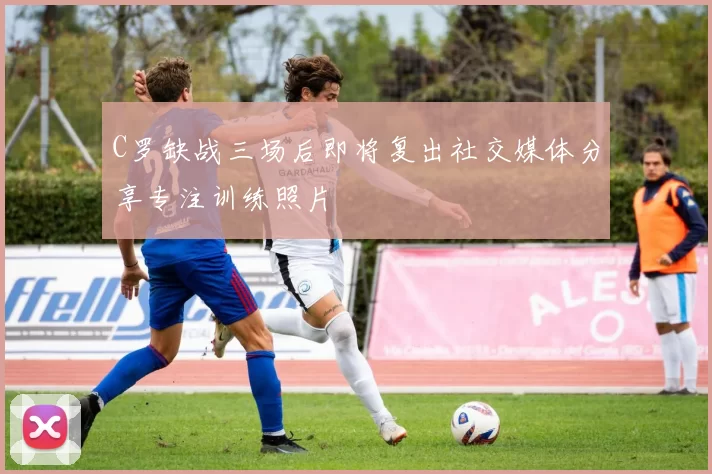 C罗缺战三场后即将复出社交媒体分享专注训练照片