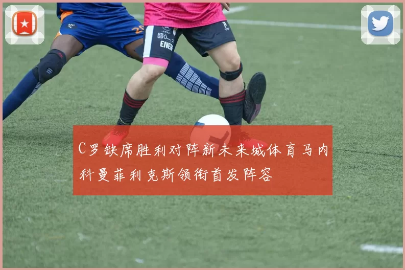 C罗缺席胜利对阵新未来城体育马内科曼菲利克斯领衔首发阵容