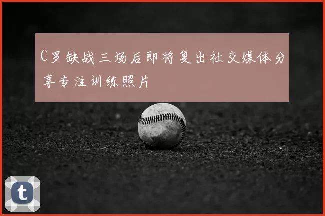 C罗缺战三场后即将复出社交媒体分享专注训练照片