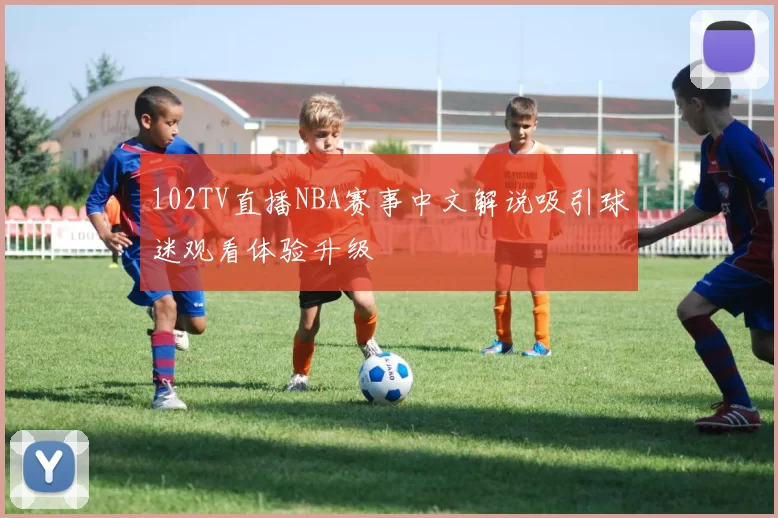 102TV直播NBA赛事中文解说吸引球迷观看体验升级