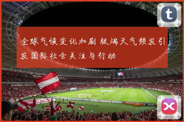 全球气候变化加剧 极端天气频发引发国际社会关注与行动