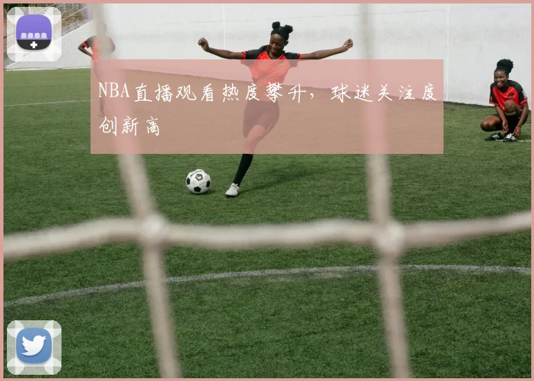NBA直播观看热度攀升，球迷关注度创新高